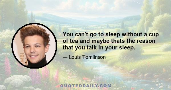 You can't go to sleep without a cup of tea and maybe thats the reason that you talk in your sleep.