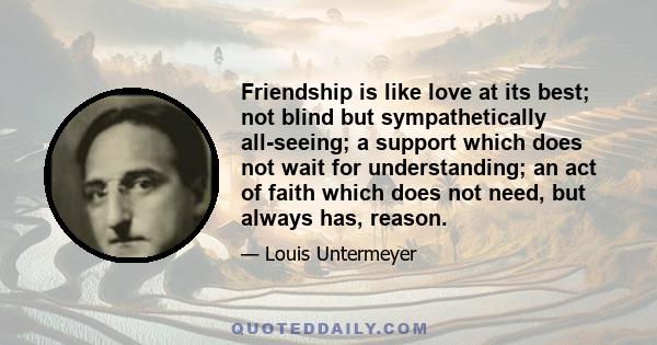 Friendship is like love at its best; not blind but sympathetically all-seeing; a support which does not wait for understanding; an act of faith which does not need, but always has, reason.