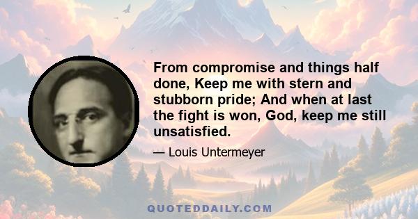 From compromise and things half done, Keep me with stern and stubborn pride; And when at last the fight is won, God, keep me still unsatisfied.