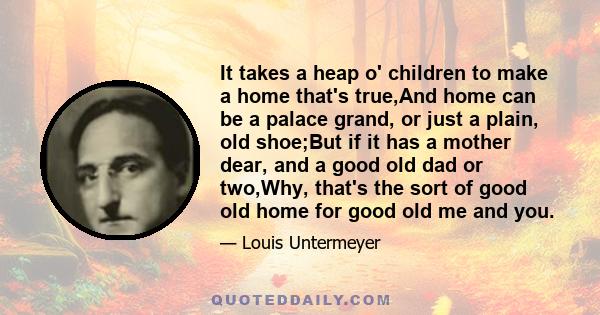 It takes a heap o' children to make a home that's true,And home can be a palace grand, or just a plain, old shoe;But if it has a mother dear, and a good old dad or two,Why, that's the sort of good old home for good old