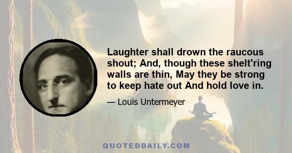 Laughter shall drown the raucous shout; And, though these shelt'ring walls are thin, May they be strong to keep hate out And hold love in.