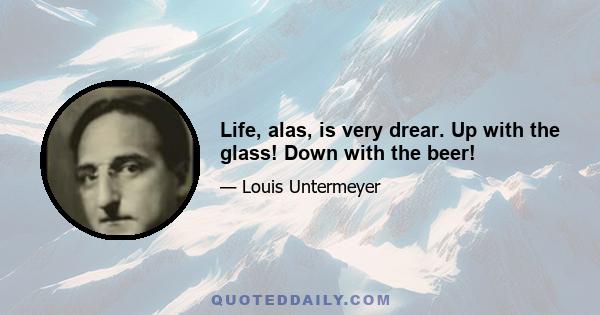 Life, alas, is very drear. Up with the glass! Down with the beer!