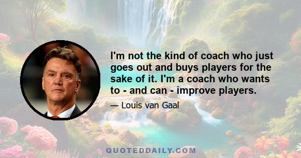 I'm not the kind of coach who just goes out and buys players for the sake of it. I'm a coach who wants to - and can - improve players.