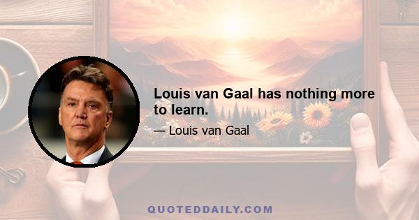 Louis van Gaal has nothing more to learn.