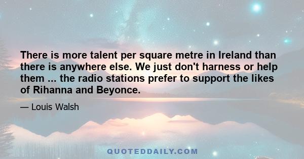 There is more talent per square metre in Ireland than there is anywhere else. We just don't harness or help them ... the radio stations prefer to support the likes of Rihanna and Beyonce.