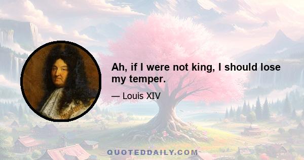 Ah, if I were not king, I should lose my temper.