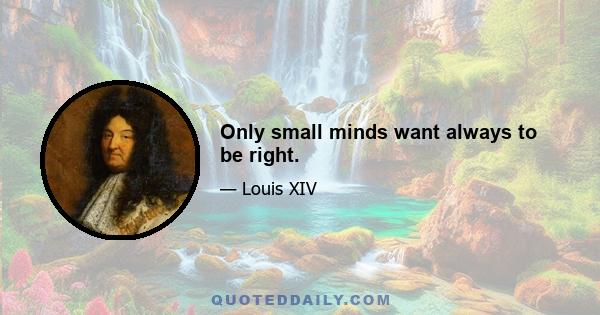 Only small minds want always to be right.