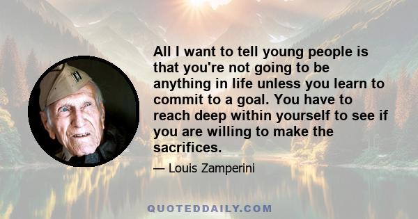 All I want to tell young people is that you're not going to be anything in life unless you learn to commit to a goal. You have to reach deep within yourself to see if you are willing to make the sacrifices.