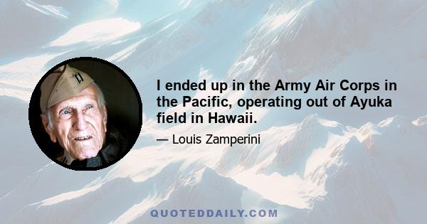 I ended up in the Army Air Corps in the Pacific, operating out of Ayuka field in Hawaii.