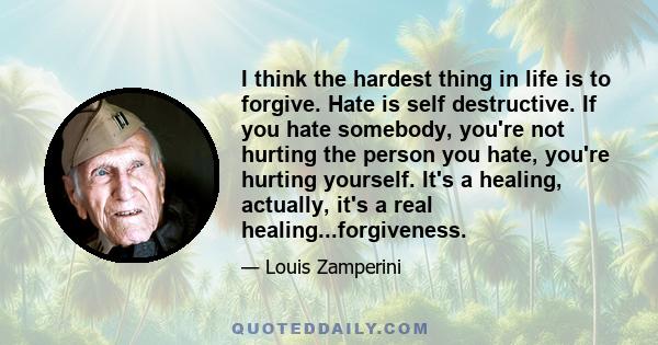 I think the hardest thing in life is to forgive. Hate is self destructive. If you hate somebody, you're not hurting the person you hate, you're hurting yourself. It's a healing, actually, it's a real