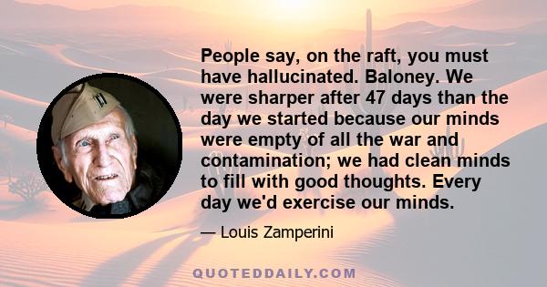 People say, on the raft, you must have hallucinated. Baloney. We were sharper after 47 days than the day we started because our minds were empty of all the war and contamination; we had clean minds to fill with good