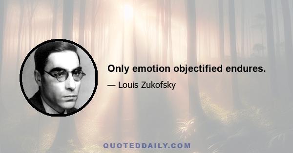 Only emotion objectified endures.