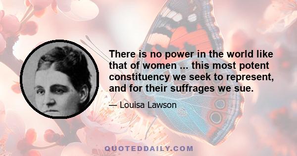 There is no power in the world like that of women ... this most potent constituency we seek to represent, and for their suffrages we sue.