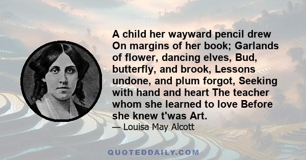 A child her wayward pencil drew On margins of her book; Garlands of flower, dancing elves, Bud, butterfly, and brook, Lessons undone, and plum forgot, Seeking with hand and heart The teacher whom she learned to love