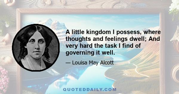 A little kingdom I possess, where thoughts and feelings dwell; And very hard the task I find of governing it well.