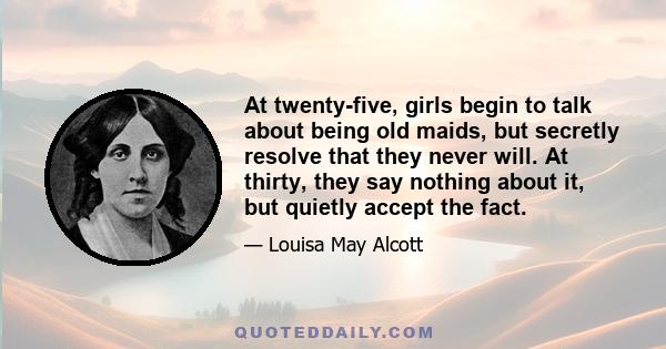 At twenty-five, girls begin to talk about being old maids, but secretly resolve that they never will. At thirty, they say nothing about it, but quietly accept the fact.