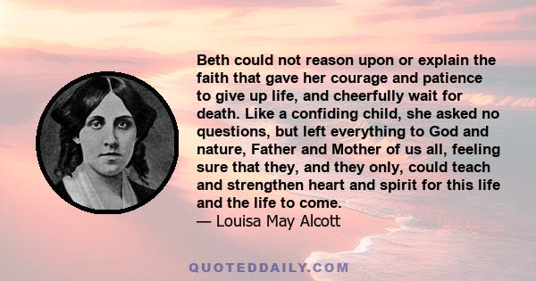 Beth could not reason upon or explain the faith that gave her courage and patience to give up life, and cheerfully wait for death. Like a confiding child, she asked no questions, but left everything to God and nature,