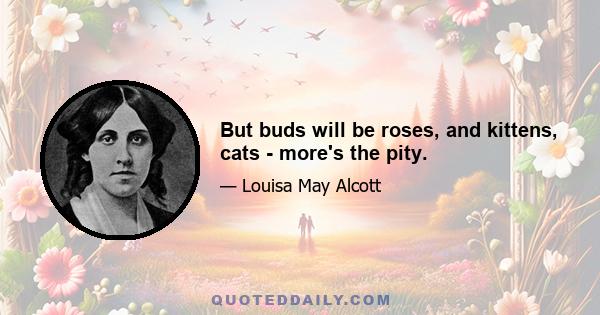 But buds will be roses, and kittens, cats - more's the pity.