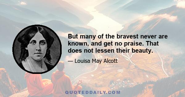 But many of the bravest never are known, and get no praise. That does not lessen their beauty.