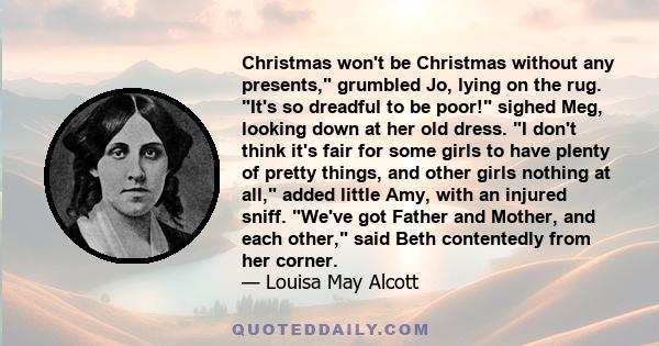 Christmas won't be Christmas without any presents, grumbled Jo, lying on the rug. It's so dreadful to be poor! sighed Meg, looking down at her old dress. I don't think it's fair for some girls to have plenty of pretty