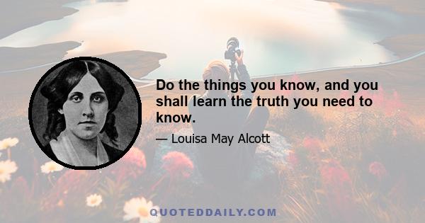 Do the things you know, and you shall learn the truth you need to know.