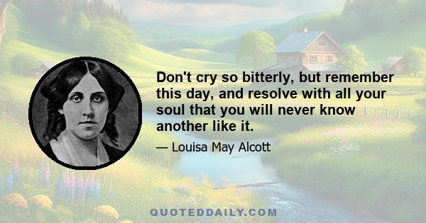 Don't cry so bitterly, but remember this day, and resolve with all your soul that you will never know another like it.