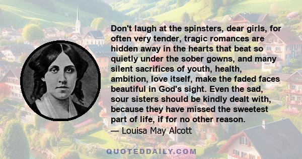 Don't laugh at the spinsters, dear girls, for often very tender, tragic romances are hidden away in the hearts that beat so quietly under the sober gowns, and many silent sacrifices of youth, health, ambition, love