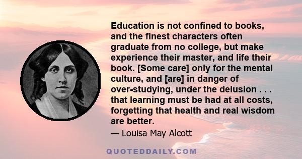 Education is not confined to books, and the finest characters often graduate from no college, but make experience their master, and life their book. [Some care] only for the mental culture, and [are] in danger of