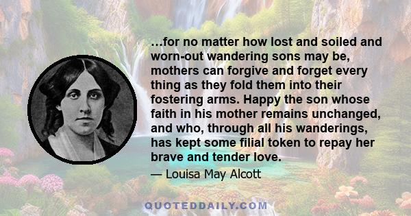 …for no matter how lost and soiled and worn-out wandering sons may be, mothers can forgive and forget every thing as they fold them into their fostering arms. Happy the son whose faith in his mother remains unchanged,