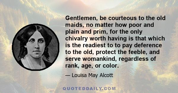 Gentlemen, be courteous to the old maids, no matter how poor and plain and prim, for the only chivalry worth having is that which is the readiest to to pay deference to the old, protect the feeble, and serve womankind,