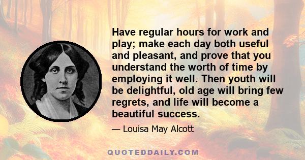 Have regular hours for work and play; make each day both useful and pleasant, and prove that you understand the worth of time by employing it well. Then youth will be delightful, old age will bring few regrets, and life 