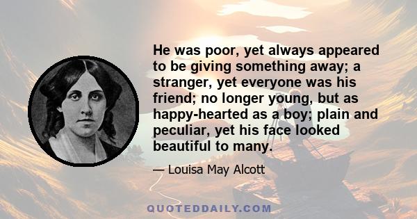 He was poor, yet always appeared to be giving something away; a stranger, yet everyone was his friend; no longer young, but as happy-hearted as a boy; plain and peculiar, yet his face looked beautiful to many.