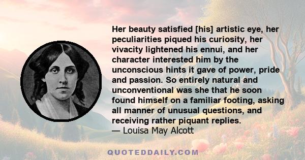 Her beauty satisfied [his] artistic eye, her peculiarities piqued his curiosity, her vivacity lightened his ennui, and her character interested him by the unconscious hints it gave of power, pride and passion. So