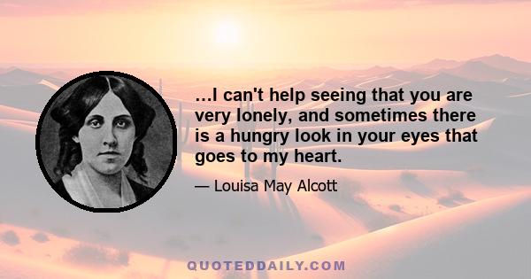 …I can't help seeing that you are very lonely, and sometimes there is a hungry look in your eyes that goes to my heart.