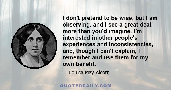 I don't pretend to be wise, but I am observing, and I see a great deal more than you'd imagine. I'm interested in other people's experiences and inconsistencies, and, though I can't explain, I remember and use them for