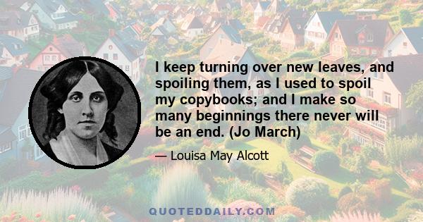 I keep turning over new leaves, and spoiling them, as I used to spoil my copybooks; and I make so many beginnings there never will be an end. (Jo March)