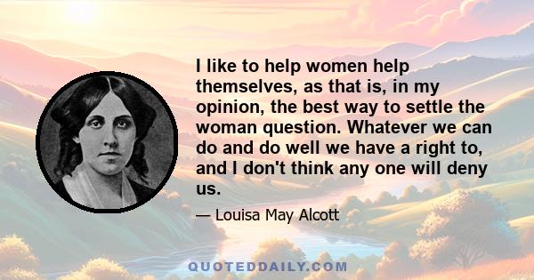 I like to help women help themselves, as that is, in my opinion, the best way to settle the woman question. Whatever we can do and do well we have a right to, and I don't think any one will deny us.