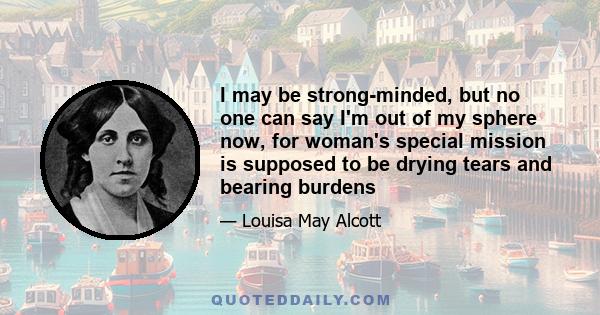 I may be strong-minded, but no one can say I'm out of my sphere now, for woman's special mission is supposed to be drying tears and bearing burdens