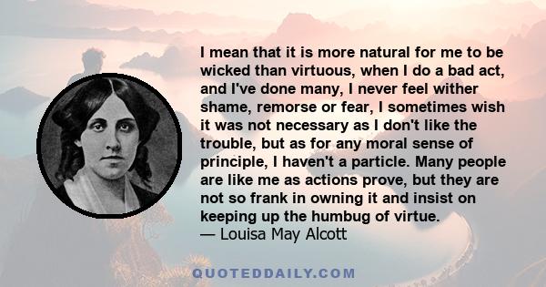 I mean that it is more natural for me to be wicked than virtuous, when I do a bad act, and I've done many, I never feel wither shame, remorse or fear, I sometimes wish it was not necessary as I don't like the trouble,