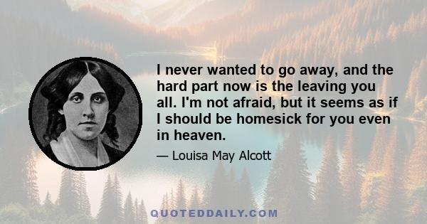 I never wanted to go away, and the hard part now is the leaving you all. I'm not afraid, but it seems as if I should be homesick for you even in heaven.