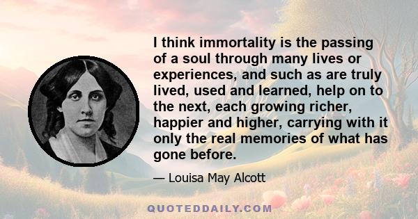 I think immortality is the passing of a soul through many lives or experiences, and such as are truly lived, used and learned, help on to the next, each growing richer, happier and higher, carrying with it only the real 