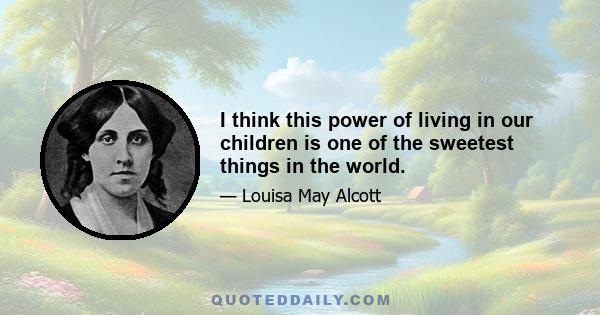 I think this power of living in our children is one of the sweetest things in the world.