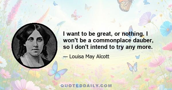 I want to be great, or nothing. I won't be a commonplace dauber, so I don't intend to try any more.