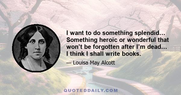 I want to do something splendid… Something heroic or wonderful that won’t be forgotten after I’m dead… I think I shall write books.