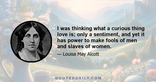 I was thinking what a curious thing love is; only a sentiment, and yet it has power to make fools of men and slaves of women.