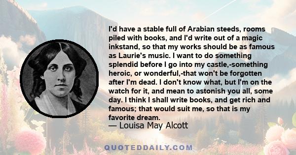 I'd have a stable full of Arabian steeds, rooms piled with books, and I'd write out of a magic inkstand, so that my works should be as famous as Laurie's music. I want to do something splendid before I go into my