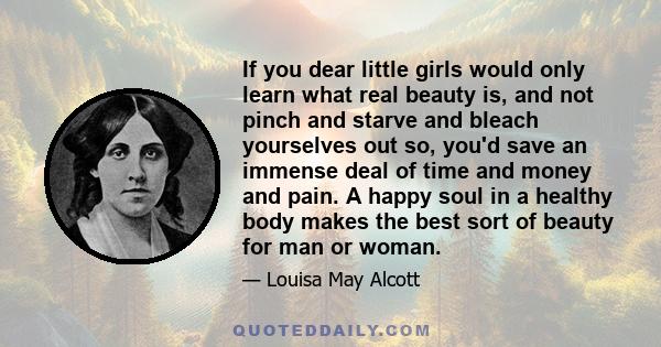 If you dear little girls would only learn what real beauty is, and not pinch and starve and bleach yourselves out so, you'd save an immense deal of time and money and pain. A happy soul in a healthy body makes the best