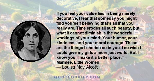 If you feel your value lies in being merely decorative, I fear that someday you might find yourself believing that’s all that you really are. Time erodes all such beauty, but what it cannot diminish is the wonderful