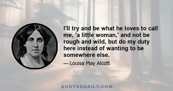 I'll try and be what he loves to call me, 'a little woman,' and not be rough and wild, but do my duty here instead of wanting to be somewhere else.