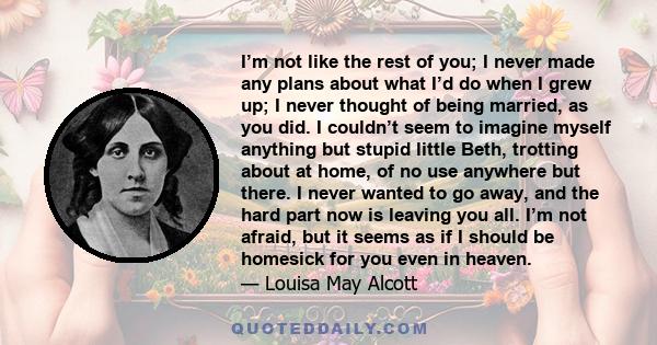 I’m not like the rest of you; I never made any plans about what I’d do when I grew up; I never thought of being married, as you did. I couldn’t seem to imagine myself anything but stupid little Beth, trotting about at